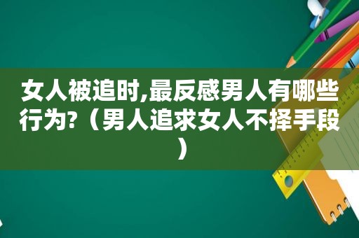 女人被追时,最反感男人有哪些行为?（男人追求女人不择手段）