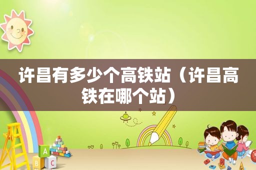 许昌有多少个高铁站（许昌高铁在哪个站）
