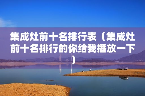 集成灶前十名排行表（集成灶前十名排行的你给我播放一下）