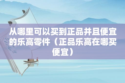 从哪里可以买到正品并且便宜的乐高零件（正品乐高在哪买便宜）