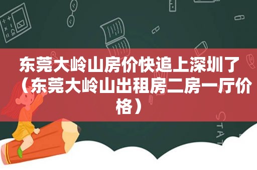 东莞大岭山房价快追上深圳了（东莞大岭山出租房二房一厅价格）