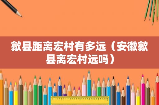 歙县距离宏村有多远（安徽歙县离宏村远吗）
