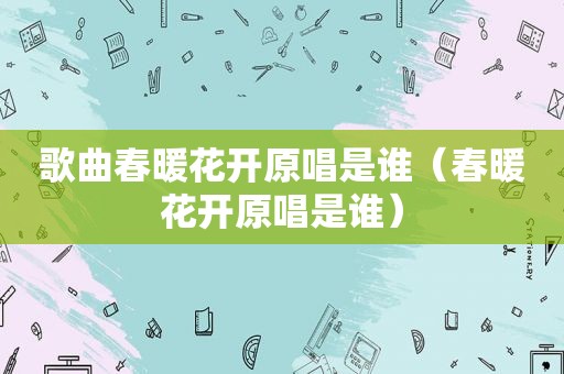 歌曲春暖花开原唱是谁（春暖花开原唱是谁）