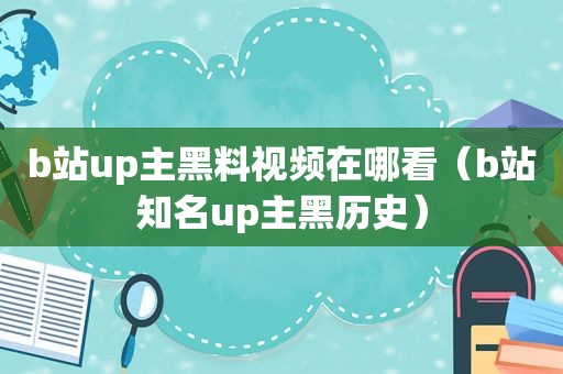 b站up主黑料视频在哪看（b站知名up主黑历史）