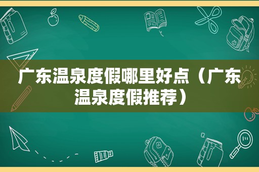 广东温泉度假哪里好点（广东温泉度假推荐）