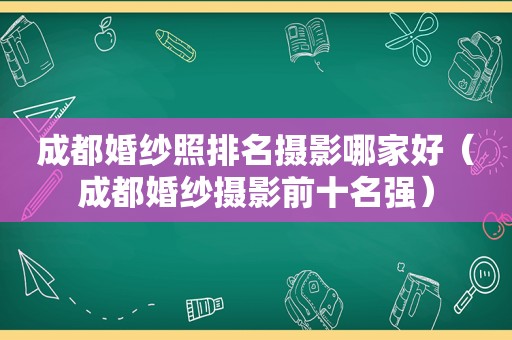 成都婚纱照排名摄影哪家好（成都婚纱摄影前十名强）