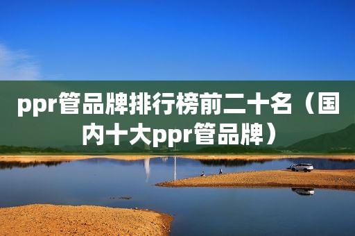 ppr管品牌排行榜前二十名（国内十大ppr管品牌）