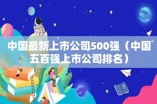 中国最新上市公司500强（中国五百强上市公司排名）