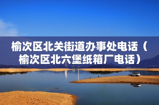 榆次区北关街道办事处电话（榆次区北六堡纸箱厂电话）