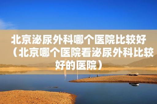 北京泌尿外科哪个医院比较好（北京哪个医院看泌尿外科比较好的医院）