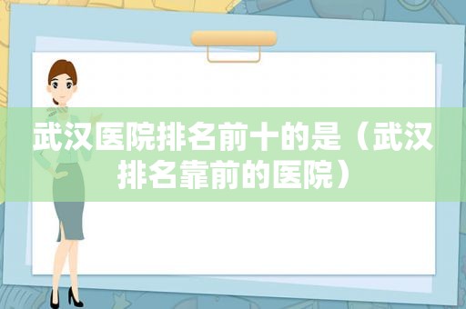 武汉医院排名前十的是（武汉排名靠前的医院）