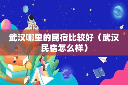 武汉哪里的民宿比较好（武汉民宿怎么样）