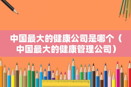 中国最大的健康公司是哪个（中国最大的健康管理公司）