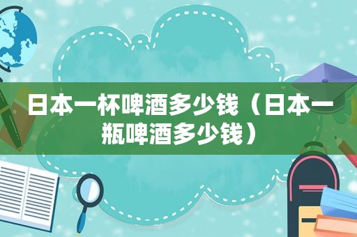 日本一杯啤酒多少钱（日本一瓶啤酒多少钱）