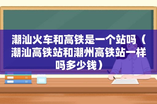 潮汕火车和高铁是一个站吗（潮汕高铁站和潮州高铁站一样吗多少钱）