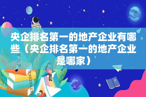 央企排名第一的地产企业有哪些（央企排名第一的地产企业是哪家）