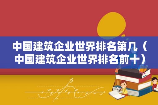 中国建筑企业世界排名第几（中国建筑企业世界排名前十）