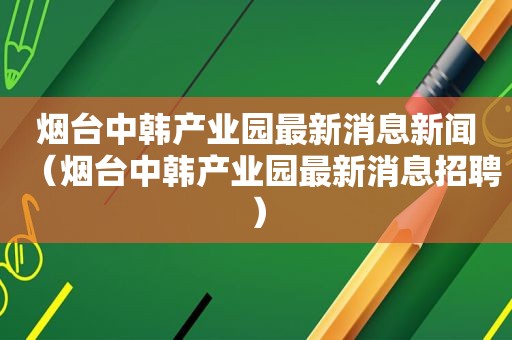 烟台中韩产业园最新消息新闻（烟台中韩产业园最新消息招聘）