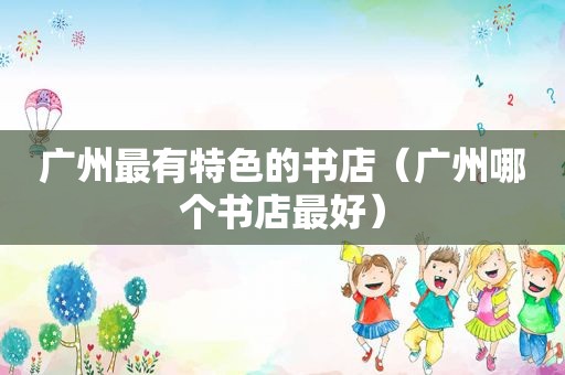 广州最有特色的书店（广州哪个书店最好）