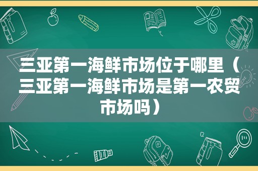 三亚第一海鲜市场位于哪里（三亚第一海鲜市场是第一农贸市场吗）
