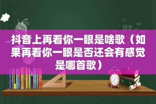 抖音上再看你一眼是啥歌（如果再看你一眼是否还会有感觉是哪首歌）