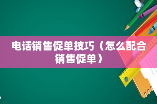 电话销售促单技巧（怎么配合销售促单）