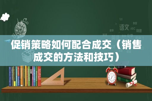 促销策略如何配合成交（销售成交的方法和技巧）
