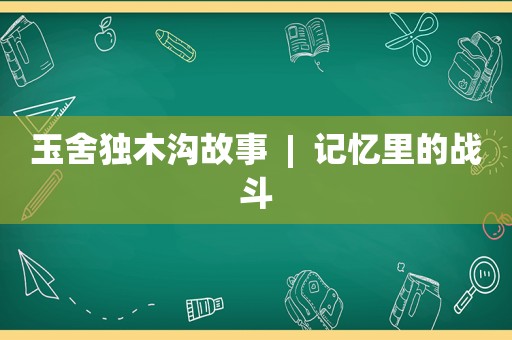 玉舍独木沟故事  |  记忆里的战斗