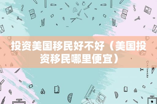 投资美国移民好不好（美国投资移民哪里便宜）