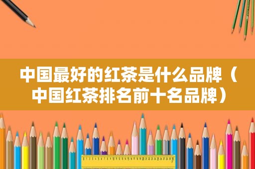 中国最好的红茶是什么品牌（中国红茶排名前十名品牌）