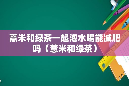 薏米和绿茶一起泡水喝能减肥吗（薏米和绿茶）