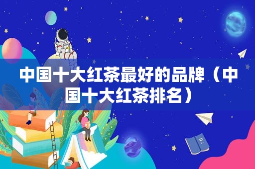 中国十大红茶最好的品牌（中国十大红茶排名）