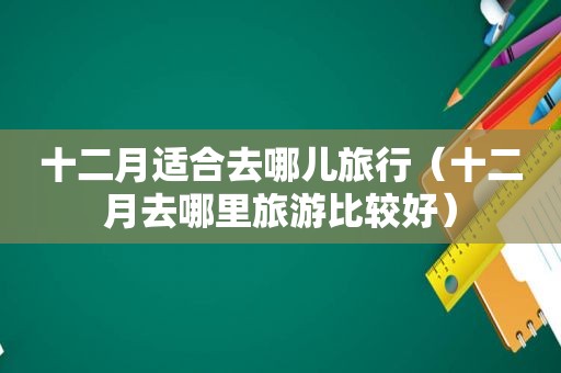 十二月适合去哪儿旅行（十二月去哪里旅游比较好）