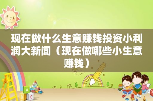 现在做什么生意赚钱投资小利润大新闻（现在做哪些小生意赚钱）