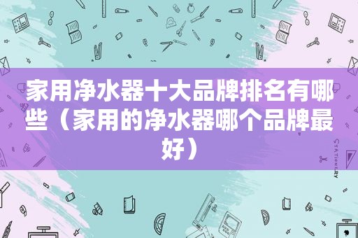 家用净水器十大品牌排名有哪些（家用的净水器哪个品牌最好）