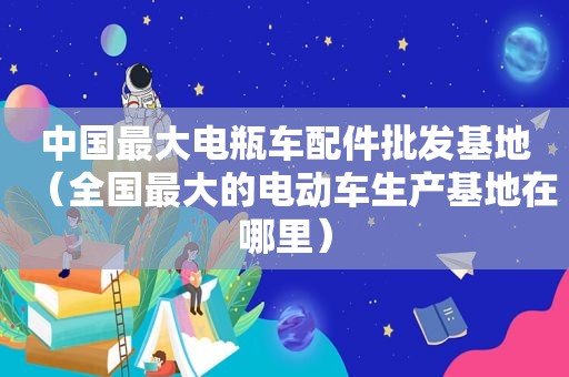 中国最大电瓶车配件批发基地（全国最大的电动车生产基地在哪里）