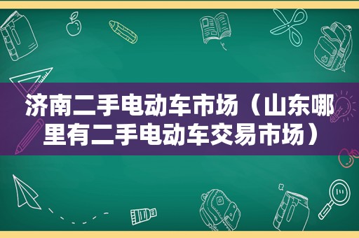 济南二手电动车市场（山东哪里有二手电动车交易市场）