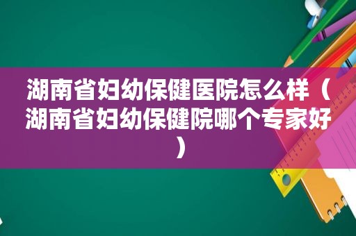湖南省妇幼保健医院怎么样（湖南省妇幼保健院哪个专家好）
