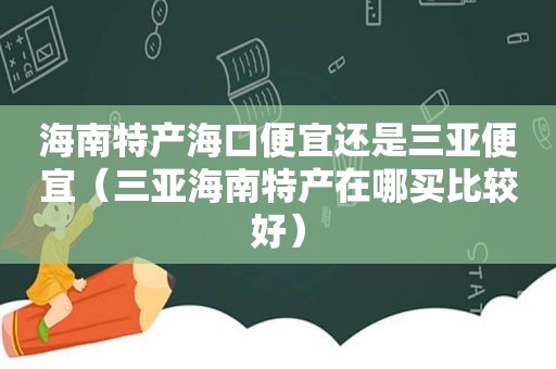 海南特产海口便宜还是三亚便宜（三亚海南特产在哪买比较好）