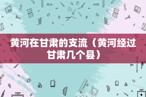 黄河在甘肃的支流（黄河经过甘肃几个县）