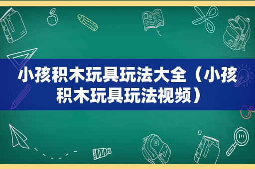 小孩积木玩具玩法大全（小孩积木玩具玩法视频）