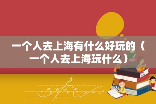 一个人去上海有什么好玩的（一个人去上海玩什么）