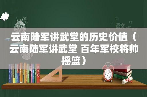 云南陆军讲武堂的历史价值（云南陆军讲武堂 百年军校将帅摇篮）