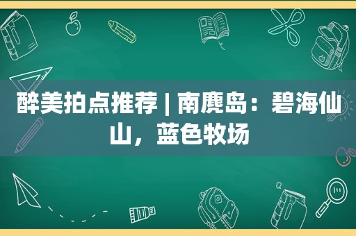 醉美拍点推荐 | 南麂岛：碧海仙山，蓝色牧场