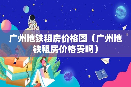 广州地铁租房价格图（广州地铁租房价格贵吗）