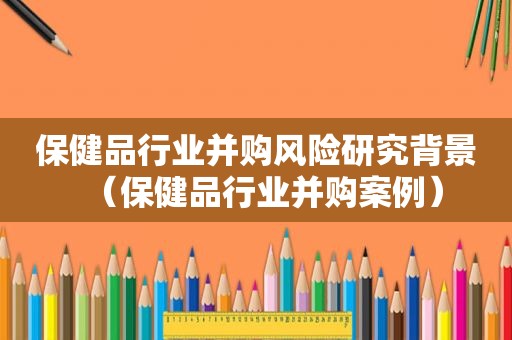 保健品行业并购风险研究背景（保健品行业并购案例）