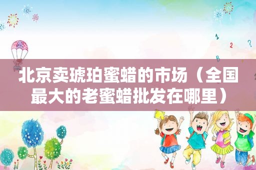 北京卖琥珀蜜蜡的市场（全国最大的老蜜蜡批发在哪里）