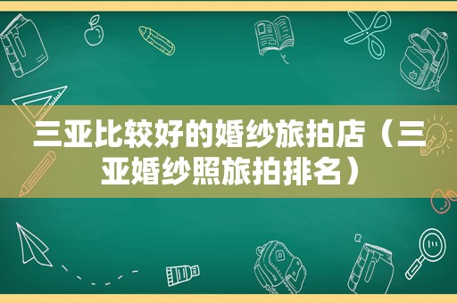 三亚比较好的婚纱旅拍店（三亚婚纱照旅拍排名）