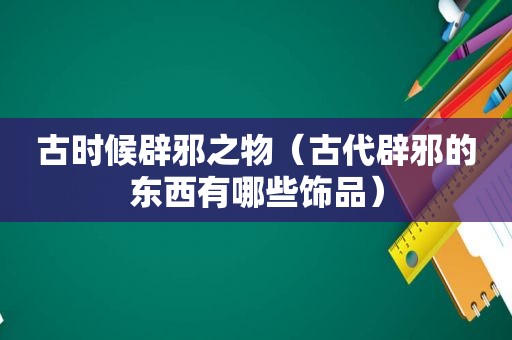 古时候辟邪之物（古代辟邪的东西有哪些饰品）