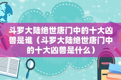 斗罗大陆绝世唐门中的十大凶兽是谁（斗罗大陆绝世唐门中的十大凶兽是什么）